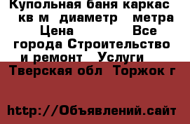 Купольная-баня-каркас 12 кв.м. диаметр 4 метра  › Цена ­ 32 000 - Все города Строительство и ремонт » Услуги   . Тверская обл.,Торжок г.